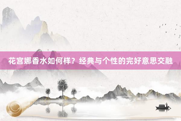 花宫娜香水如何样？经典与个性的完好意思交融